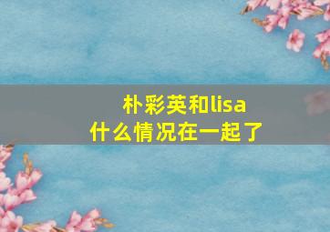 朴彩英和lisa什么情况在一起了