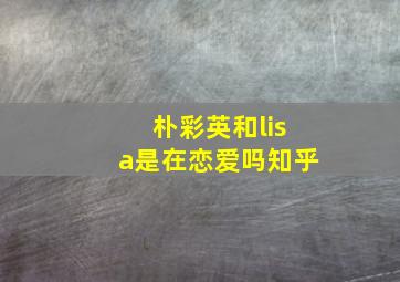 朴彩英和lisa是在恋爱吗知乎