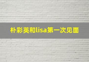 朴彩英和lisa第一次见面