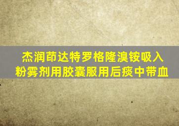 杰润茚达特罗格隆溴铵吸入粉雾剂用胶囊服用后痰中带血