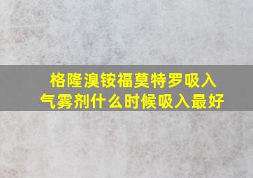 格隆溴铵福莫特罗吸入气雾剂什么时候吸入最好