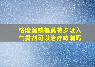 格隆溴铵福莫特罗吸入气雾剂可以治疗哮喘吗