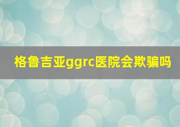 格鲁吉亚ggrc医院会欺骗吗