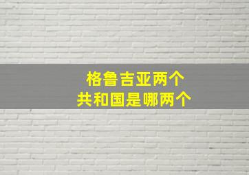 格鲁吉亚两个共和国是哪两个