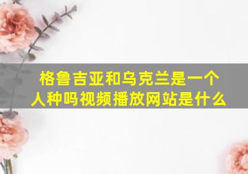 格鲁吉亚和乌克兰是一个人种吗视频播放网站是什么