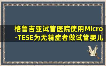 格鲁吉亚试管医院使用Micro-TESE为无精症者做试管婴儿