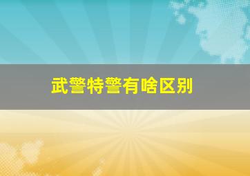 武警特警有啥区别