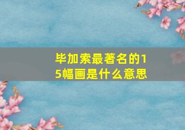 毕加索最著名的15幅画是什么意思