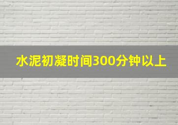 水泥初凝时间300分钟以上