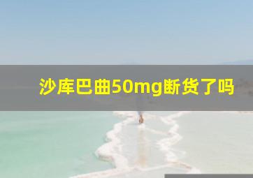 沙库巴曲50mg断货了吗