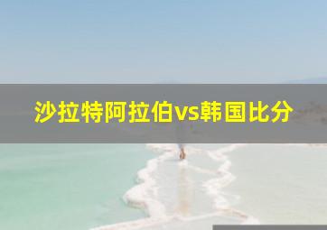 沙拉特阿拉伯vs韩国比分