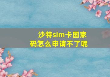 沙特sim卡国家码怎么申请不了呢