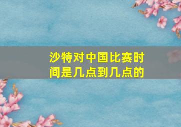 沙特对中国比赛时间是几点到几点的