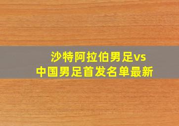 沙特阿拉伯男足vs中国男足首发名单最新