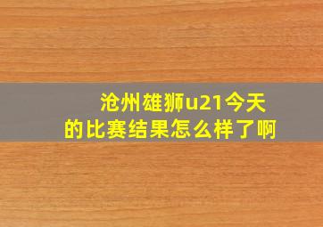 沧州雄狮u21今天的比赛结果怎么样了啊