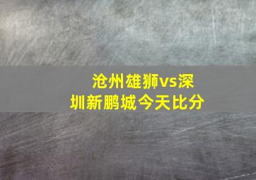 沧州雄狮vs深圳新鹏城今天比分