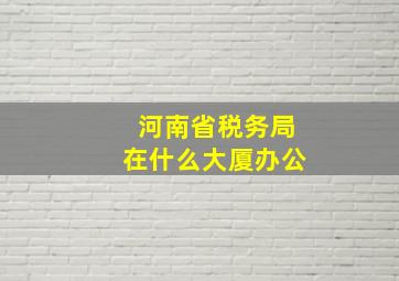 河南省税务局在什么大厦办公