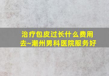 治疗包皮过长什么费用去~潮州男科医院服务好