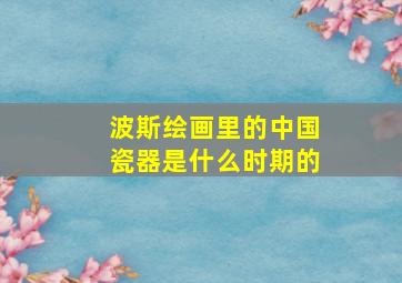 波斯绘画里的中国瓷器是什么时期的