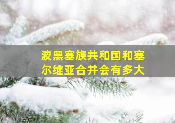 波黑塞族共和国和塞尔维亚合并会有多大