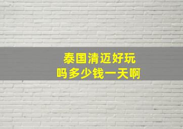 泰国清迈好玩吗多少钱一天啊