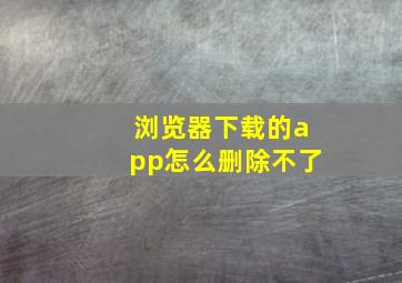 浏览器下载的app怎么删除不了