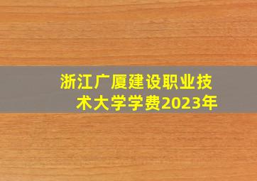 浙江广厦建设职业技术大学学费2023年