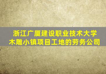 浙江广厦建设职业技术大学木雕小镇项目工地的劳务公司