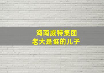 海南威特集团老大是谁的儿子