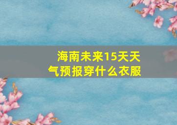 海南未来15天天气预报穿什么衣服