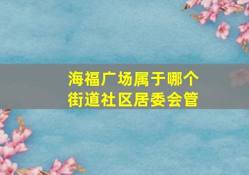 海福广场属于哪个街道社区居委会管