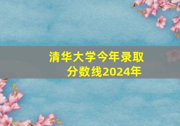 清华大学今年录取分数线2024年