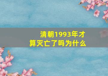 清朝1993年才算灭亡了吗为什么