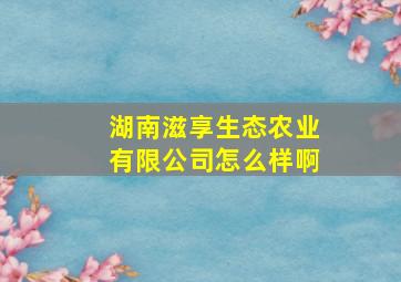 湖南滋享生态农业有限公司怎么样啊