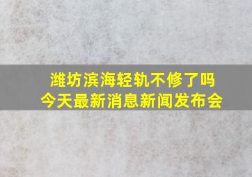 潍坊滨海轻轨不修了吗今天最新消息新闻发布会