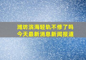 潍坊滨海轻轨不修了吗今天最新消息新闻报道