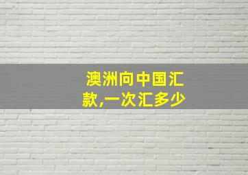 澳洲向中国汇款,一次汇多少