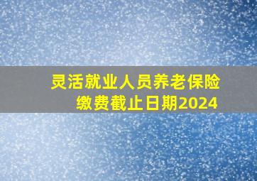 灵活就业人员养老保险缴费截止日期2024