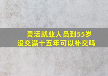 灵活就业人员到55岁没交满十五年可以补交吗