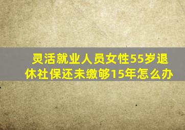 灵活就业人员女性55岁退休社保还未缴够15年怎么办