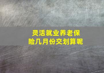 灵活就业养老保险几月份交划算呢