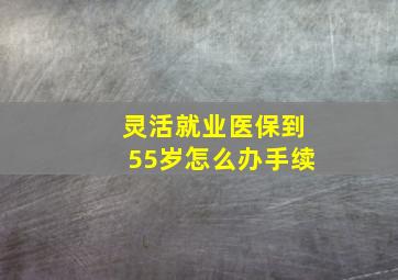 灵活就业医保到55岁怎么办手续