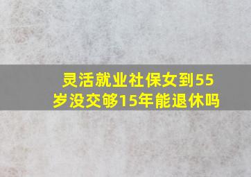 灵活就业社保女到55岁没交够15年能退休吗