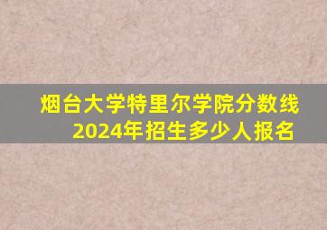 烟台大学特里尔学院分数线2024年招生多少人报名