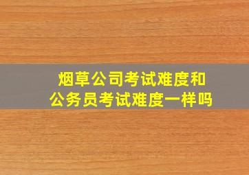 烟草公司考试难度和公务员考试难度一样吗