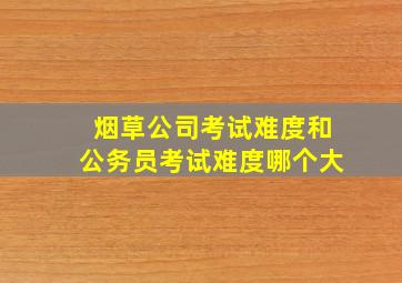 烟草公司考试难度和公务员考试难度哪个大