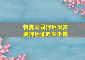 物流公司押运员需要押运证吗多少钱