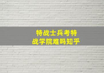 特战士兵考特战学院难吗知乎