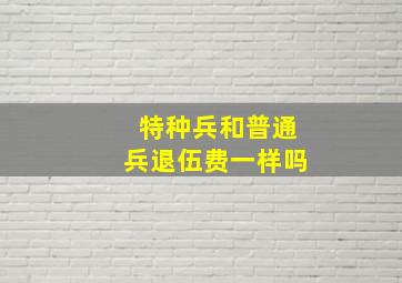 特种兵和普通兵退伍费一样吗