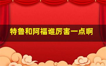 特鲁和阿福谁厉害一点啊